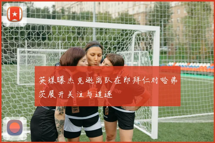 英媒曝杰克逊离队在即拜仁对哈弗茨展开关注与追逐