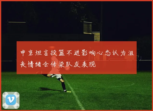 申京坦言投篮不进影响心态认为沮丧情绪会传染队友表现