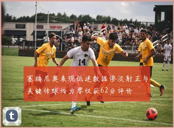 塞梅尼奥表现低迷数据惨淡射正与关键传球均为零仅获62分评价