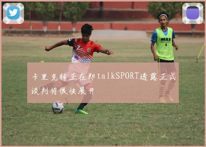 卡里克转正在即talkSPORT透露正式谈判将很快展开