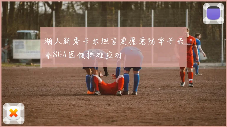 湖人新秀卡尔坦言更愿意防华子而非SGA因假摔难应对