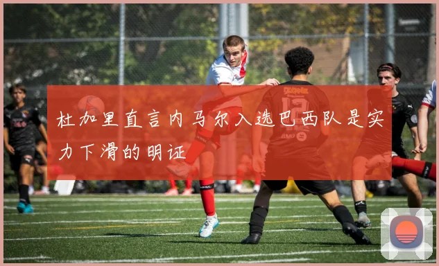 杜加里直言内马尔入选巴西队是实力下滑的明证
