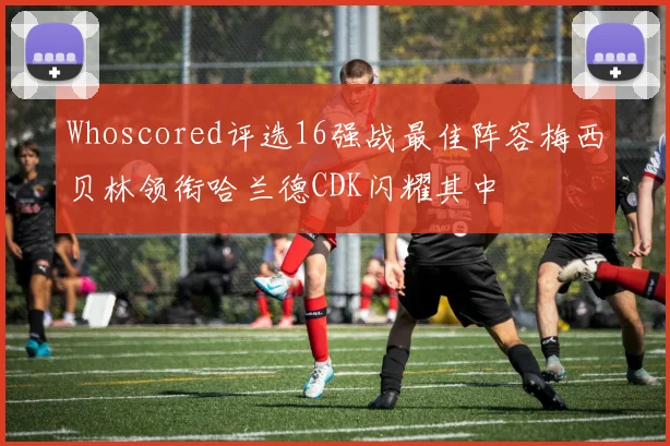 Whoscored评选16强战最佳阵容梅西贝林领衔哈兰德CDK闪耀其中