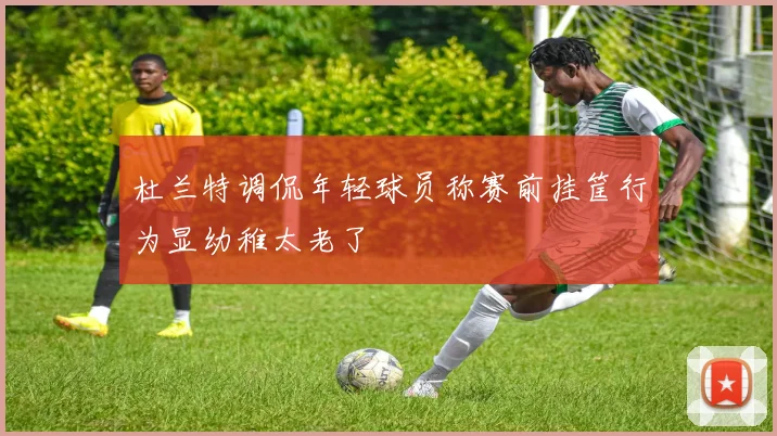 杜兰特调侃年轻球员称赛前挂筐行为显幼稚太老了