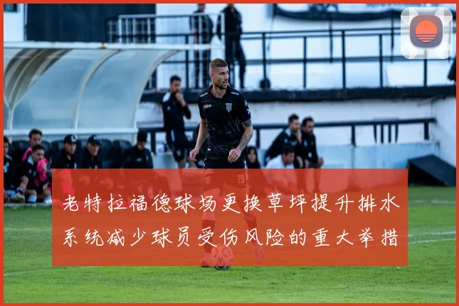 老特拉福德球场更换草坪提升排水系统减少球员受伤风险的重大举措