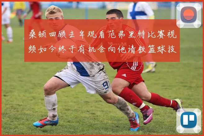 桑顿回顾去年观看范弗里特比赛视频如今终于有机会向他请教篮球技巧