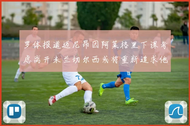 罗体报道迈尼昂因阿莱格里下课考虑离开米兰切尔西或将重新追求他