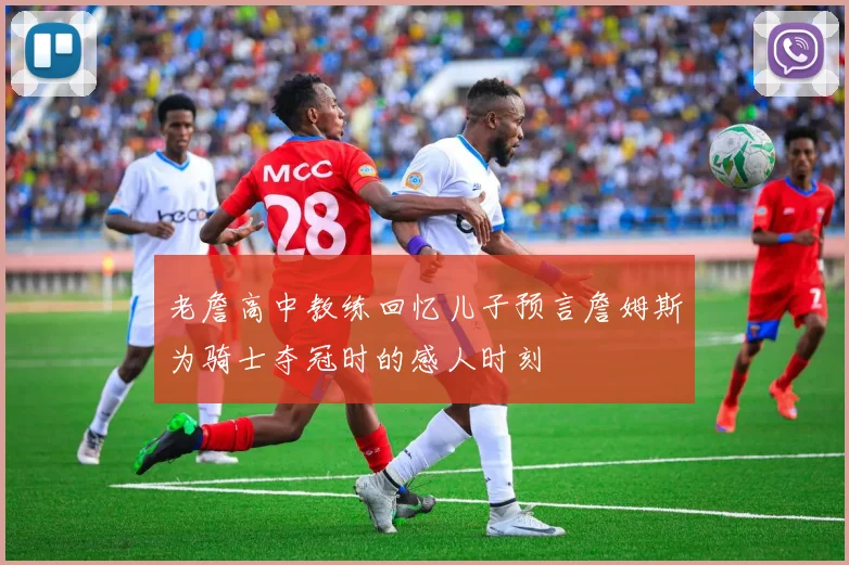 老詹高中教练回忆儿子预言詹姆斯为骑士夺冠时的感人时刻