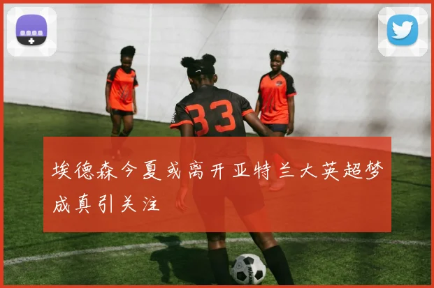 埃德森今夏或离开亚特兰大英超梦成真引关注
