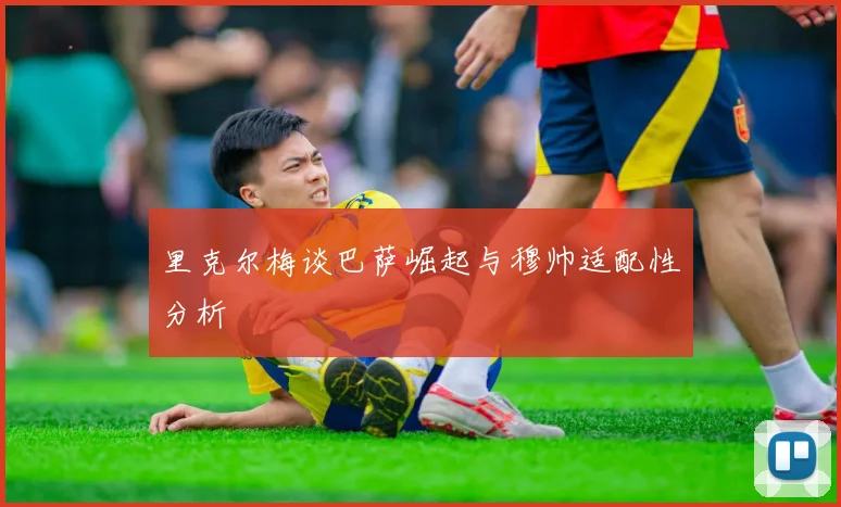 里克尔梅谈巴萨崛起与穆帅适配性分析