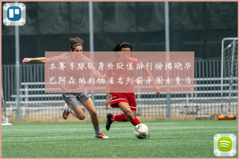 本赛季球队身价贬值排行榜揭晓毕巴阿森纳利物浦名列前茅国米皇马紧随其后