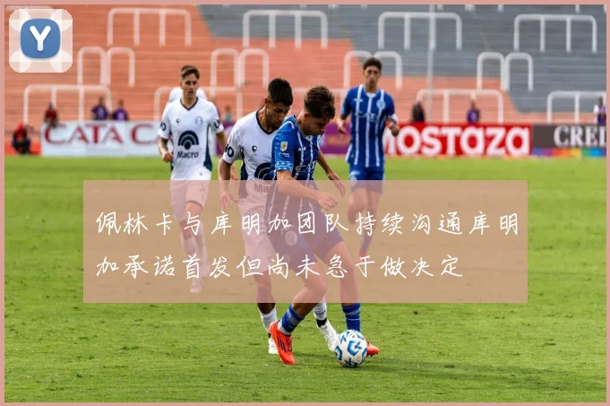 佩林卡与库明加团队持续沟通库明加承诺首发但尚未急于做决定