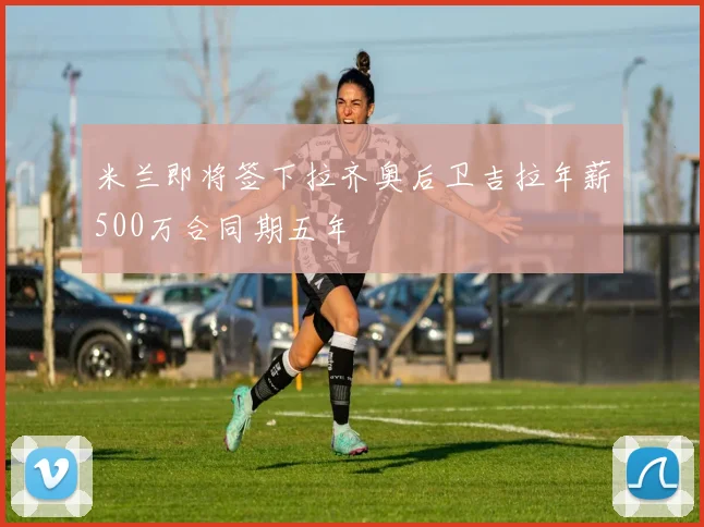 米兰即将签下拉齐奥后卫吉拉年薪500万合同期五年
