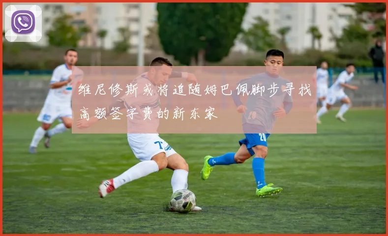 维尼修斯或将追随姆巴佩脚步寻找高额签字费的新东家