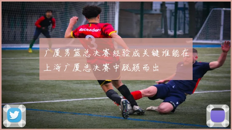 广厦男篮总决赛经验成关键谁能在上海广厦总决赛中脱颖而出