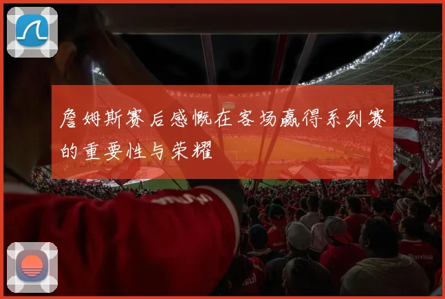 詹姆斯赛后感慨在客场赢得系列赛的重要性与荣耀
