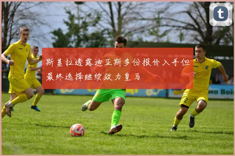 斯基拉透露迪亚斯多份报价入手但最终选择继续效力皇马