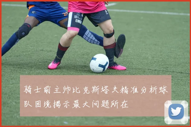 骑士前主帅比克斯塔夫精准分析球队困境揭示最大问题所在