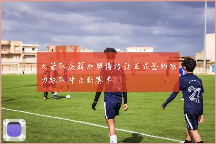 火箭队底薪加盟博格丹正式签约助力球队冲击新赛季