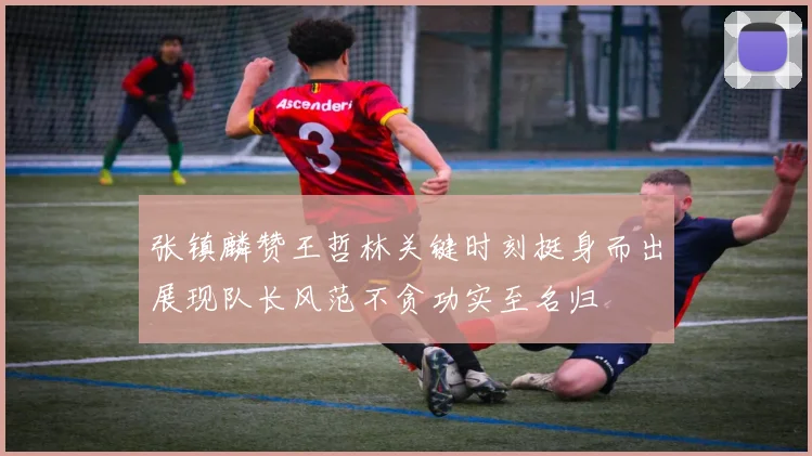 张镇麟赞王哲林关键时刻挺身而出展现队长风范不贪功实至名归
