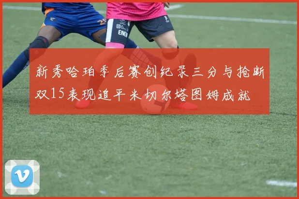 新秀哈珀季后赛创纪录三分与抢断双15表现追平米切尔塔图姆成就