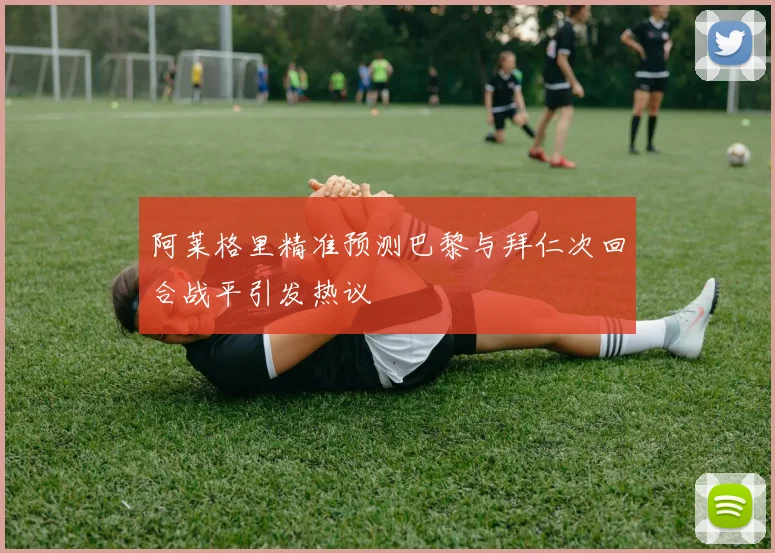 阿莱格里精准预测巴黎与拜仁次回合战平引发热议