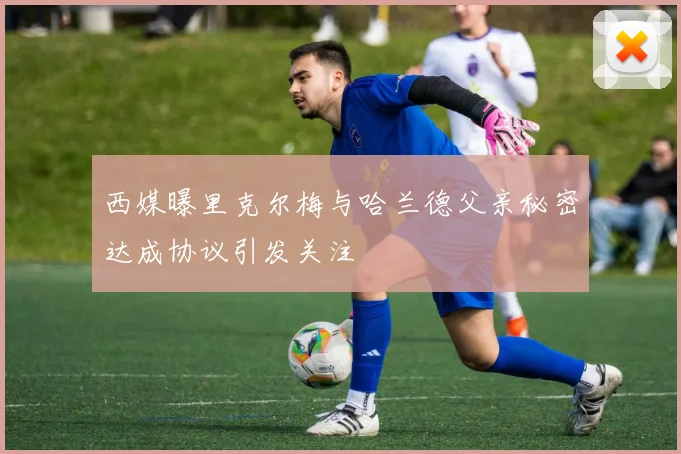 西媒曝里克尔梅与哈兰德父亲秘密达成协议引发关注