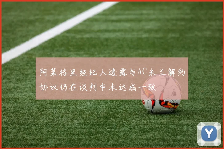 阿莱格里经纪人透露与AC米兰解约协议仍在谈判中未达成一致