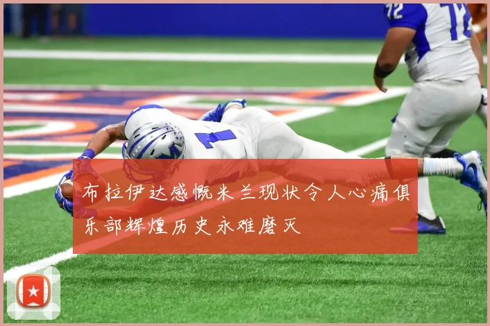 布拉伊达感慨米兰现状令人心痛俱乐部辉煌历史永难磨灭