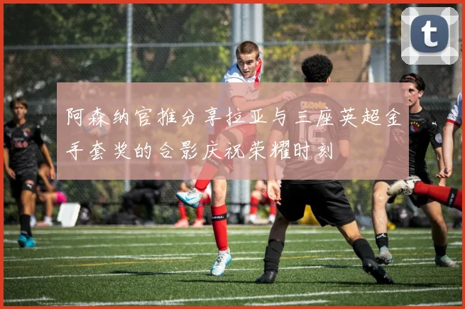 阿森纳官推分享拉亚与三座英超金手套奖的合影庆祝荣耀时刻
