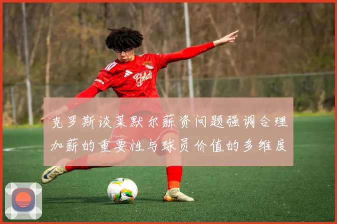 克罗斯谈莱默尔薪资问题强调合理加薪的重要性与球员价值的多维度分析