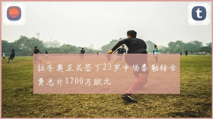 拉齐奥正式签下23岁中场泰勒转会费总计1700万欧元