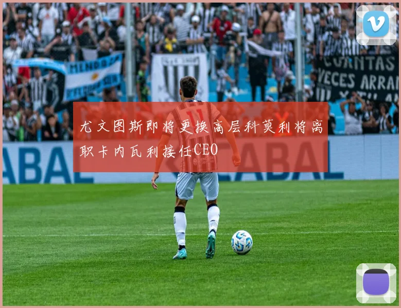 尤文图斯即将更换高层科莫利将离职卡内瓦利接任CEO