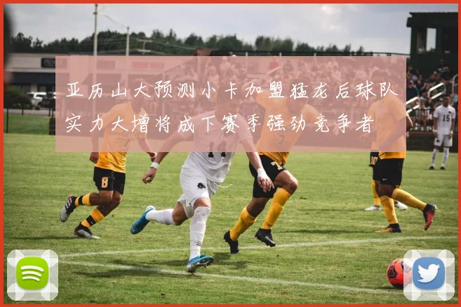 亚历山大预测小卡加盟猛龙后球队实力大增将成下赛季强劲竞争者