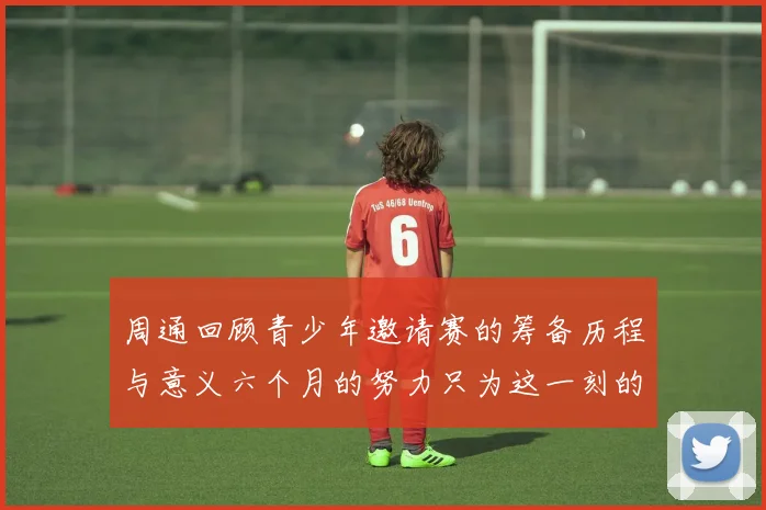 周通回顾青少年邀请赛的筹备历程与意义六个月的努力只为这一刻的精彩