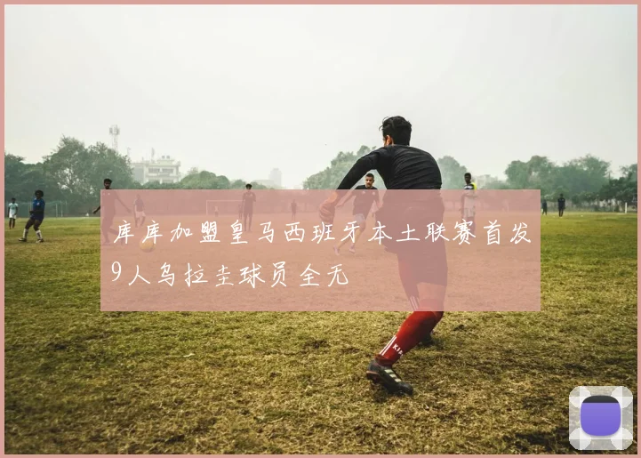 库库加盟皇马西班牙本土联赛首发9人乌拉圭球员全无